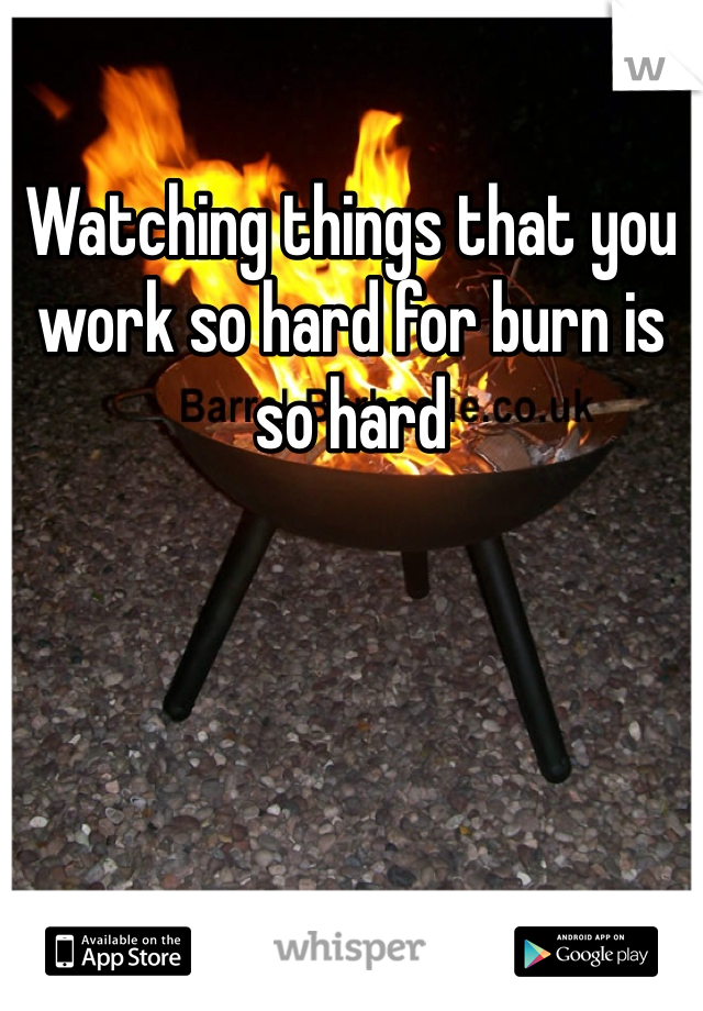 Watching things that you work so hard for burn is so hard 