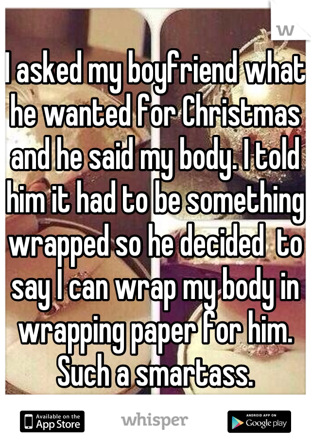 I asked my boyfriend what he wanted for Christmas and he said my body. I told him it had to be something wrapped so he decided  to say I can wrap my body in wrapping paper for him. 
Such a smartass.
