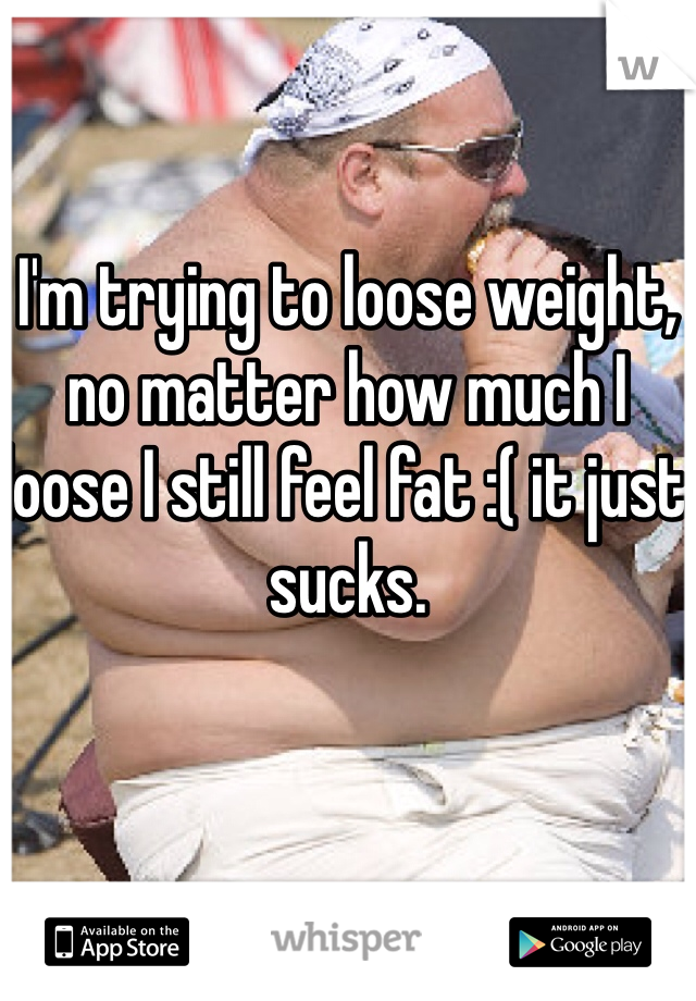 I'm trying to loose weight, no matter how much I loose I still feel fat :( it just sucks.