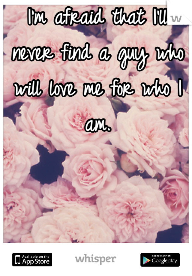 I'm afraid that I'll never find a guy who will love me for who I am.