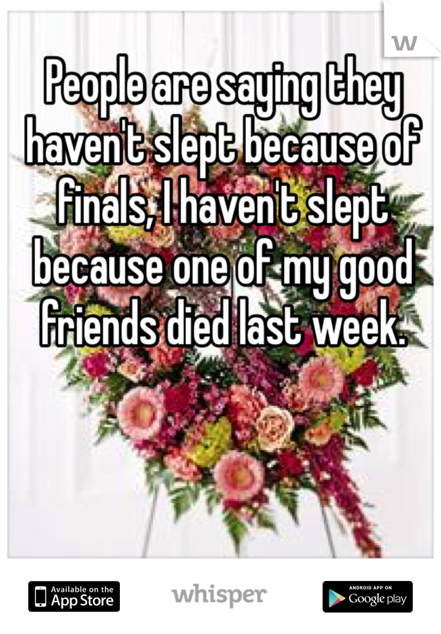 People are saying they haven't slept because of finals, I haven't slept because one of my good friends died last week. 