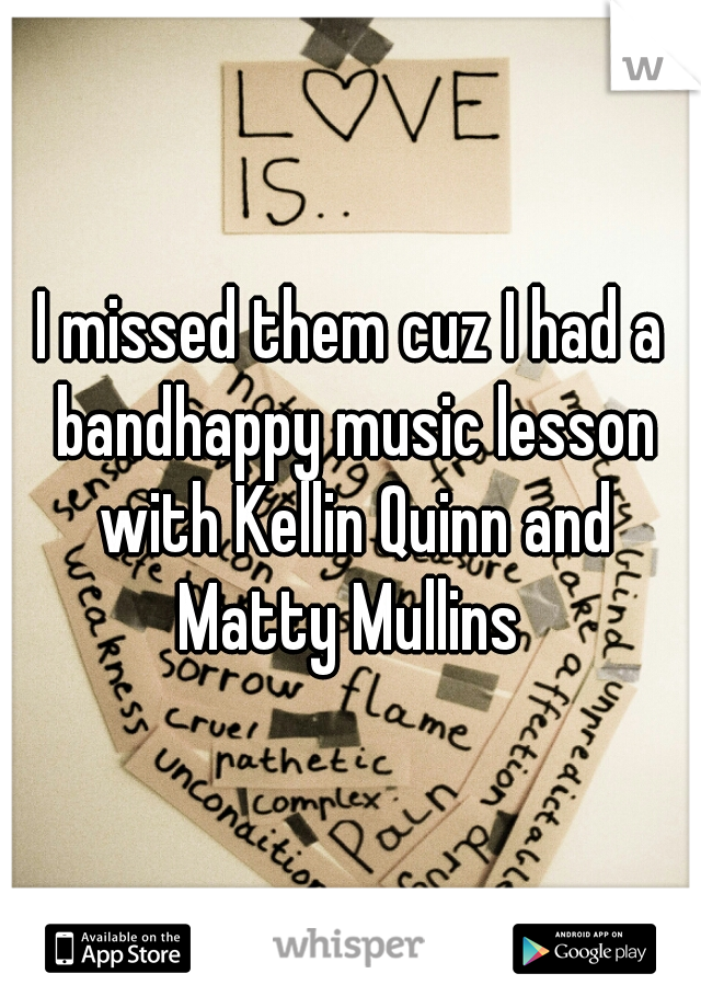 I missed them cuz I had a bandhappy music lesson with Kellin Quinn and Matty Mullins 