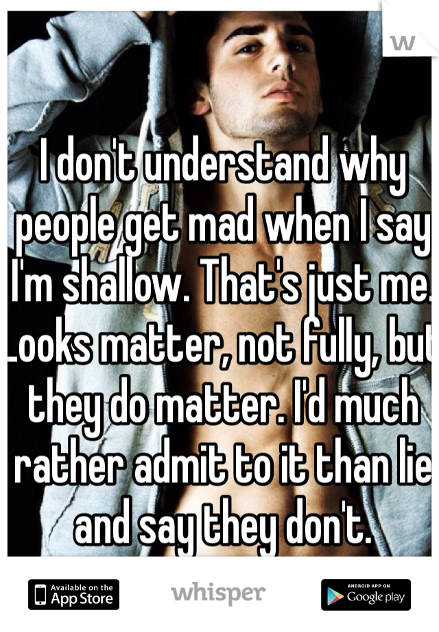 I don't understand why people get mad when I say I'm shallow. That's just me. Looks matter, not fully, but they do matter. I'd much rather admit to it than lie and say they don't. 
