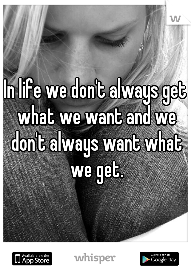 In life we don't always get what we want and we don't always want what we get.