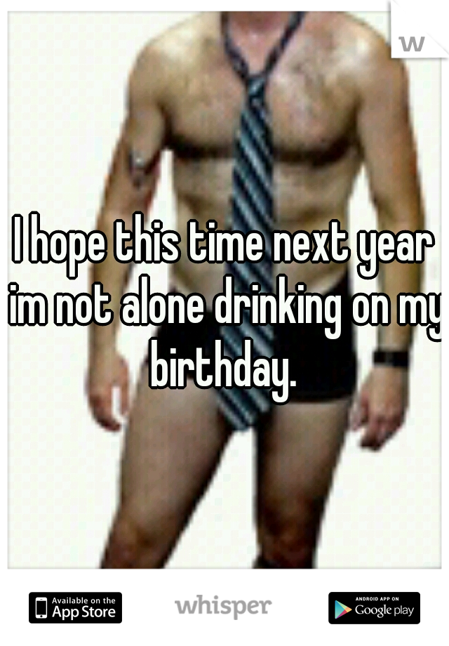 I hope this time next year im not alone drinking on my birthday. 