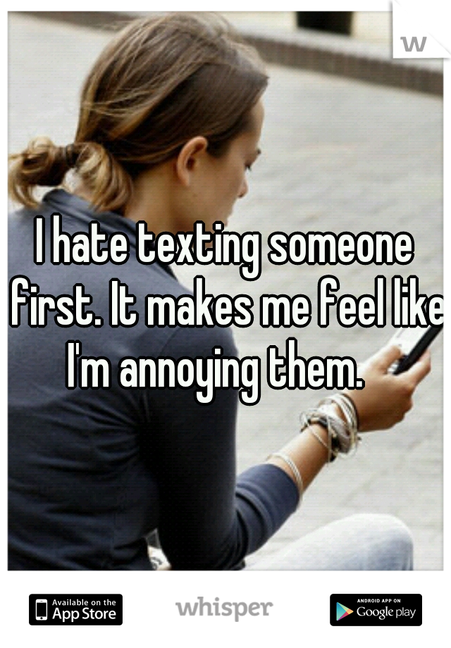 I hate texting someone first. It makes me feel like I'm annoying them.   