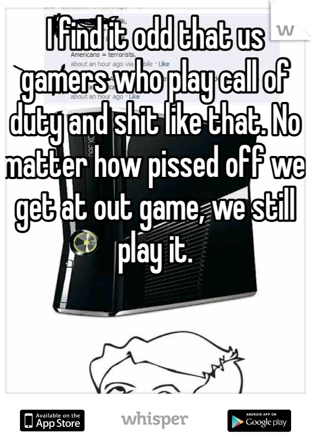 I find it odd that us gamers who play call of duty and shit like that. No matter how pissed off we get at out game, we still play it. 