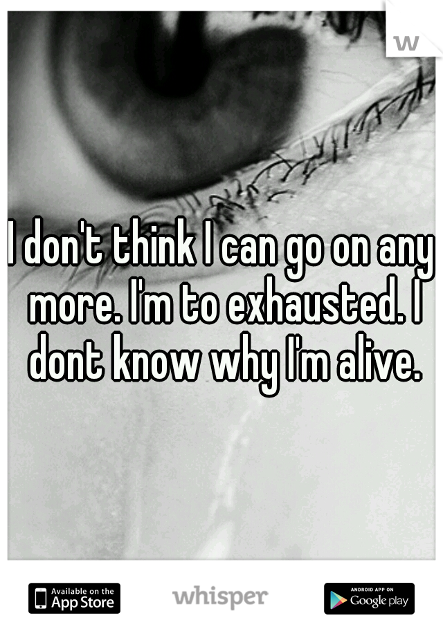 I don't think I can go on any more. I'm to exhausted. I dont know why I'm alive.