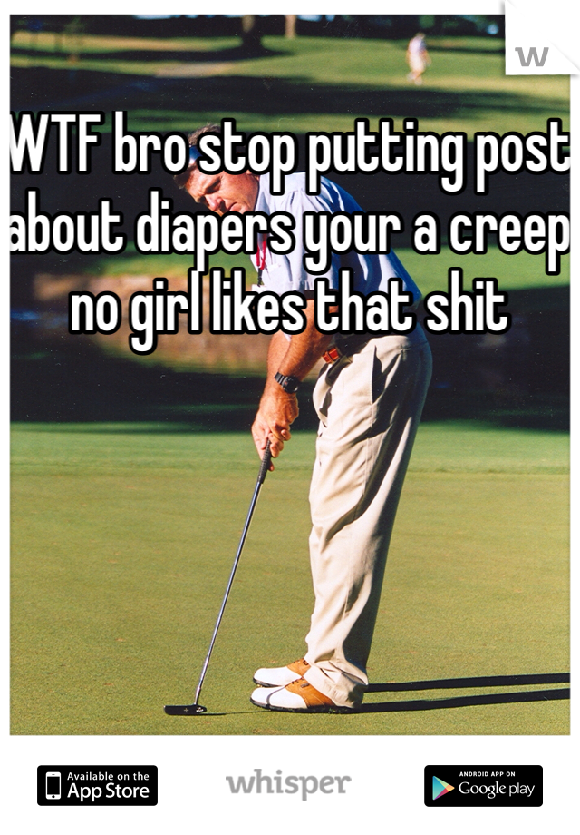 WTF bro stop putting post about diapers your a creep no girl likes that shit
