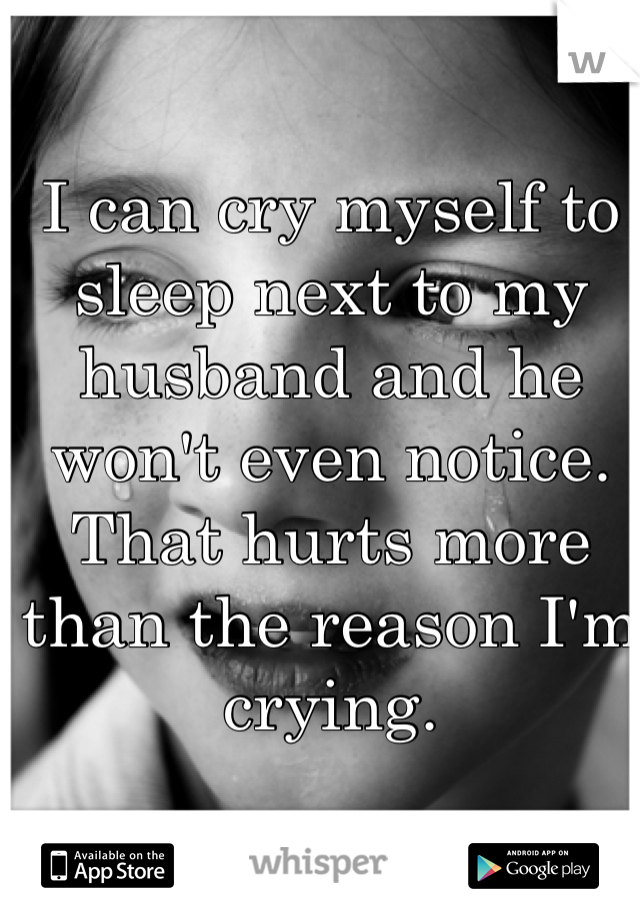 I can cry myself to sleep next to my husband and he won't even notice. That hurts more than the reason I'm crying. 