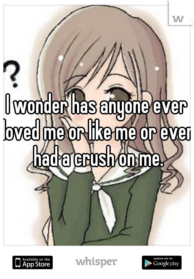 I wonder has anyone ever loved me or like me or even had a crush on me.
