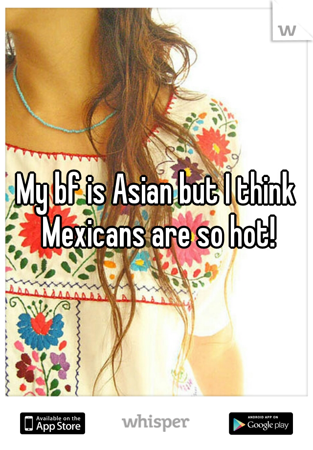 My bf is Asian but I think Mexicans are so hot!