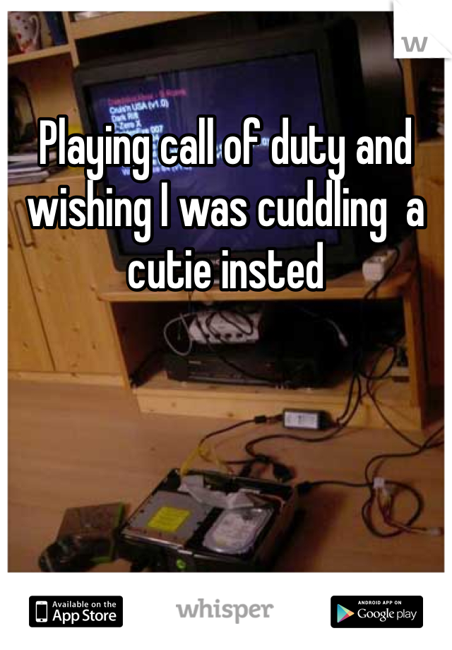 Playing call of duty and wishing I was cuddling  a cutie insted
