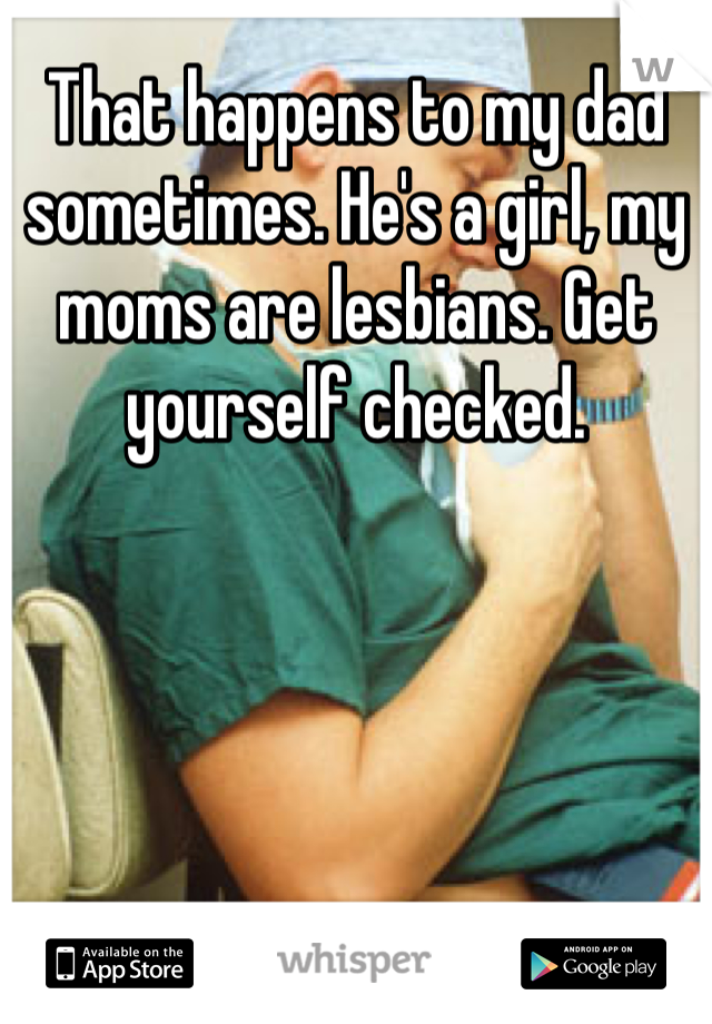 That happens to my dad sometimes. He's a girl, my moms are lesbians. Get yourself checked.