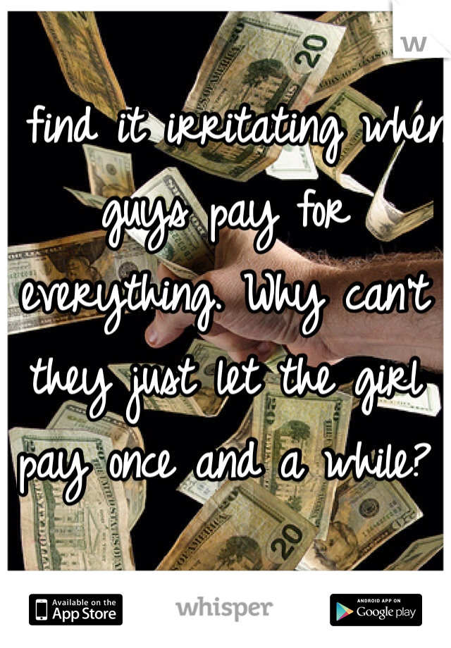 I find it irritating when guys pay for everything. Why can't they just let the girl pay once and a while? 