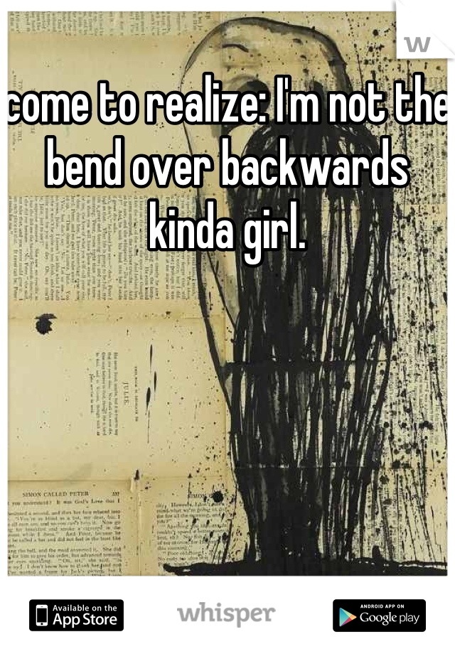 come to realize: I'm not the bend over backwards kinda girl.