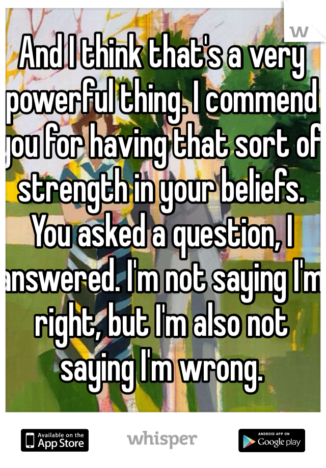 And I think that's a very powerful thing. I commend you for having that sort of strength in your beliefs.
You asked a question, I answered. I'm not saying I'm right, but I'm also not saying I'm wrong.