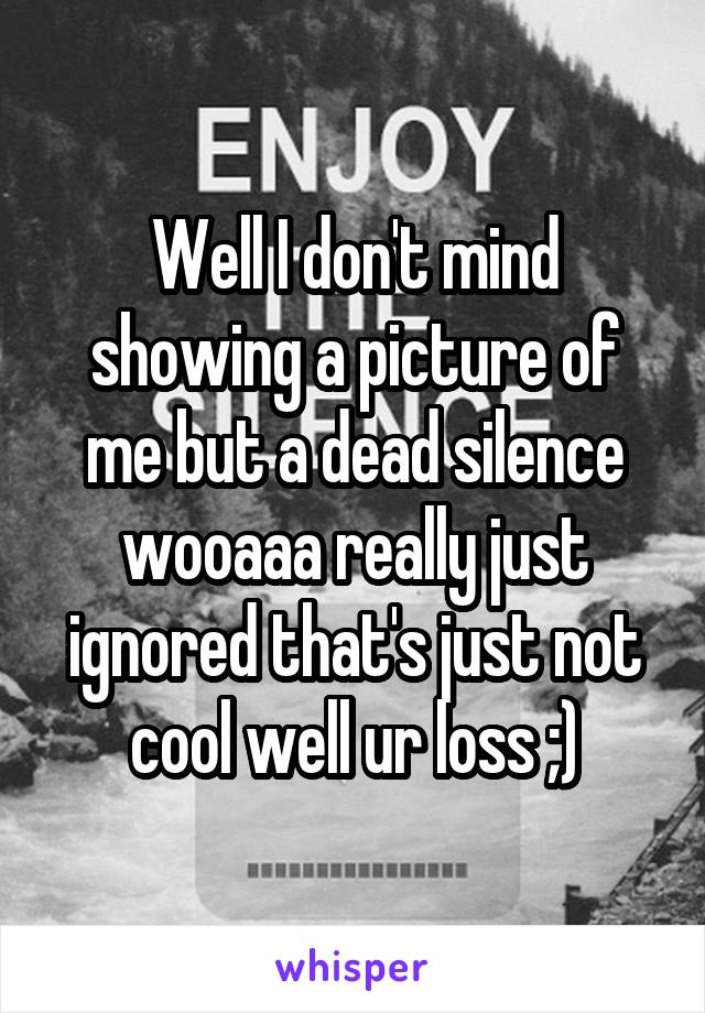 Well I don't mind showing a picture of me but a dead silence wooaaa really just ignored that's just not cool well ur loss ;)