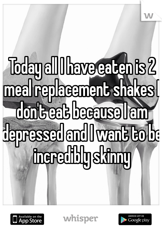 Today all I have eaten is 2 meal replacement shakes I don't eat because I am depressed and I want to be incredibly skinny 