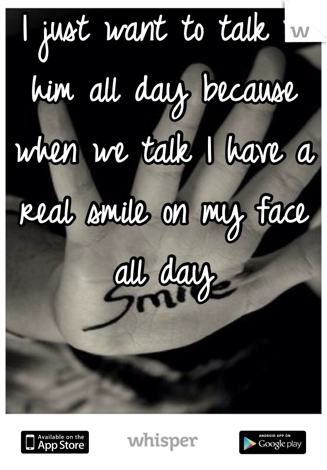 I just want to talk to him all day because when we talk I have a real smile on my face all day
