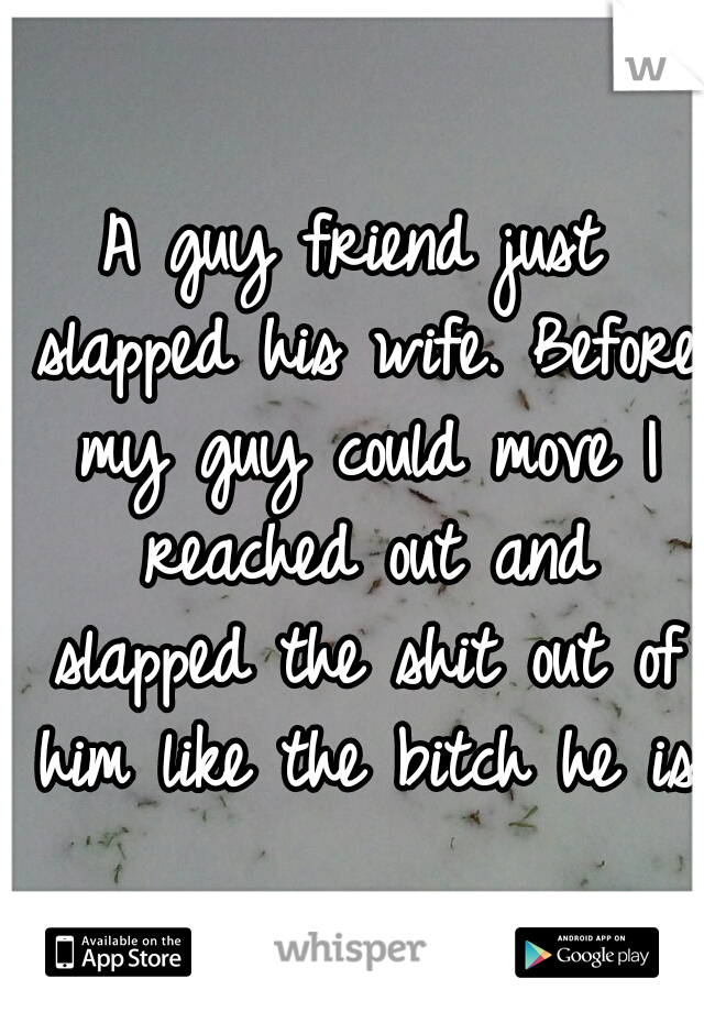 A guy friend just slapped his wife. Before my guy could move I reached out and slapped the shit out of him like the bitch he is.