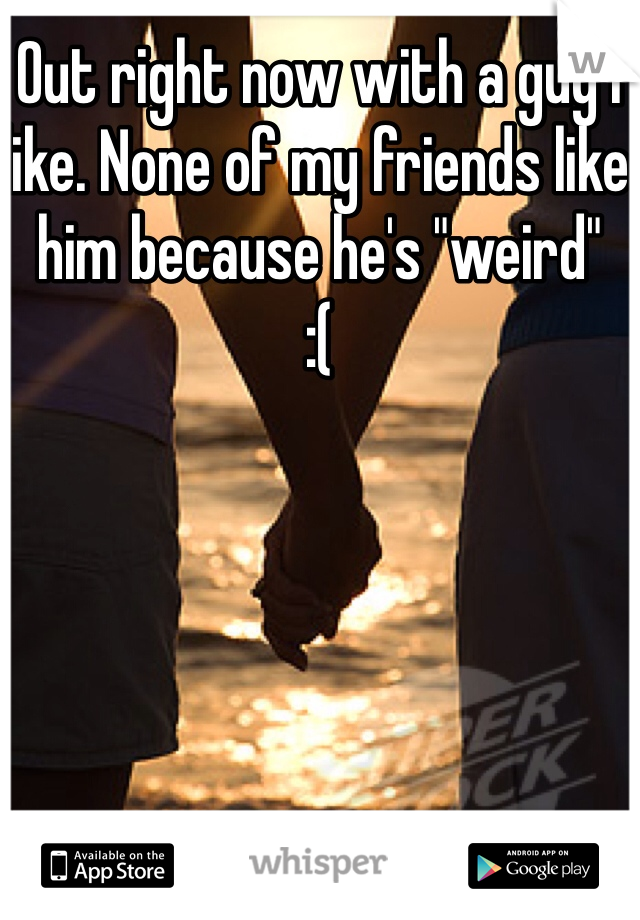 Out right now with a guy I like. None of my friends like him because he's "weird"
:(
