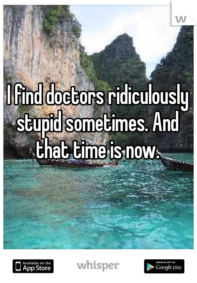 I find doctors ridiculously stupid sometimes. And that time is now. 