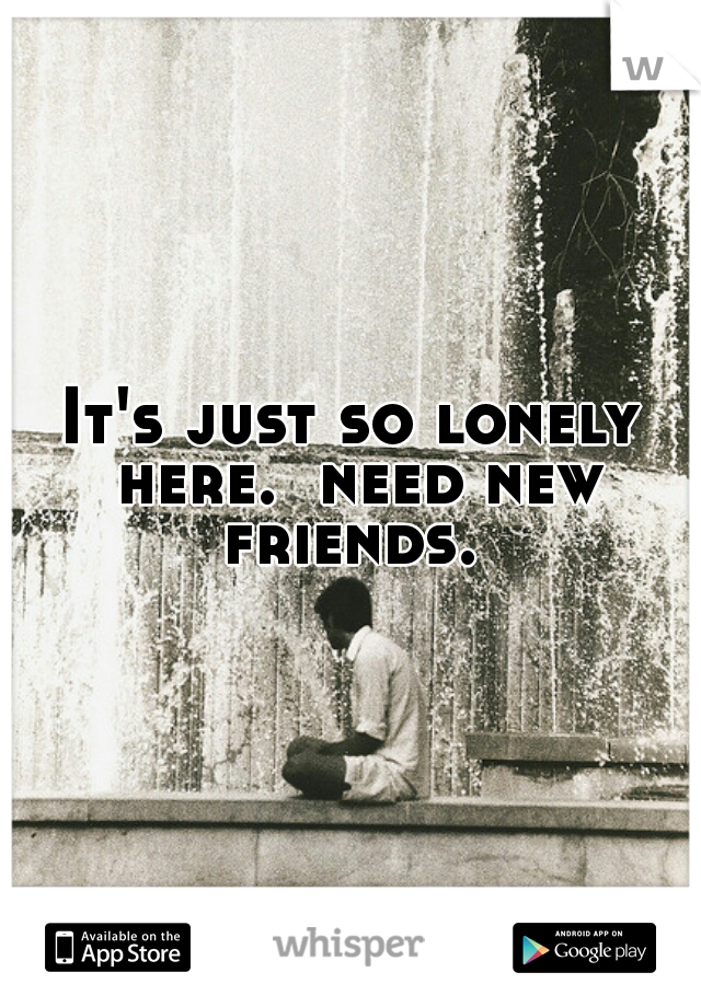 It's just so lonely here.  need new friends. 