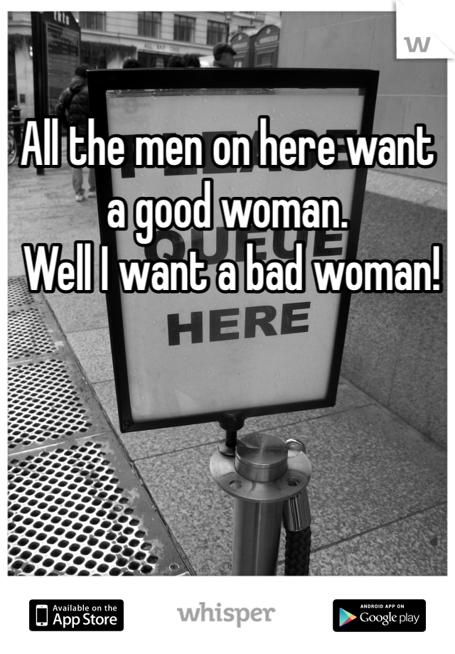 All the men on here want a good woman.
 Well I want a bad woman!