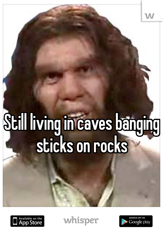Still living in caves banging sticks on rocks