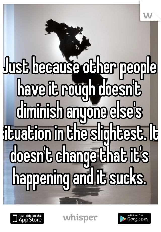 Just because other people have it rough doesn't diminish anyone else's situation in the slightest. It doesn't change that it's happening and it sucks.  