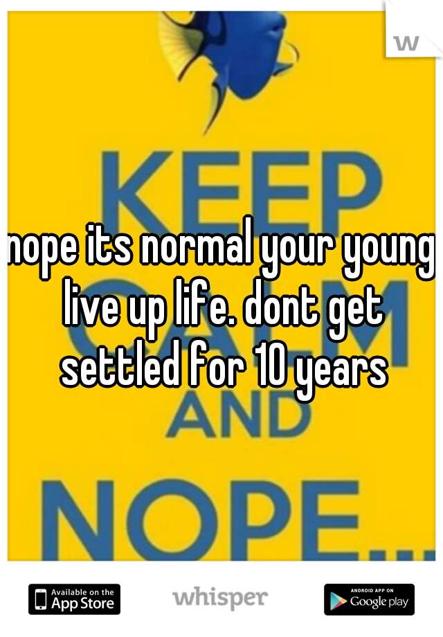 nope its normal your young live up life. dont get settled for 10 years