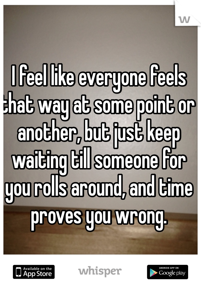 I feel like everyone feels that way at some point or another, but just keep waiting till someone for you rolls around, and time proves you wrong.