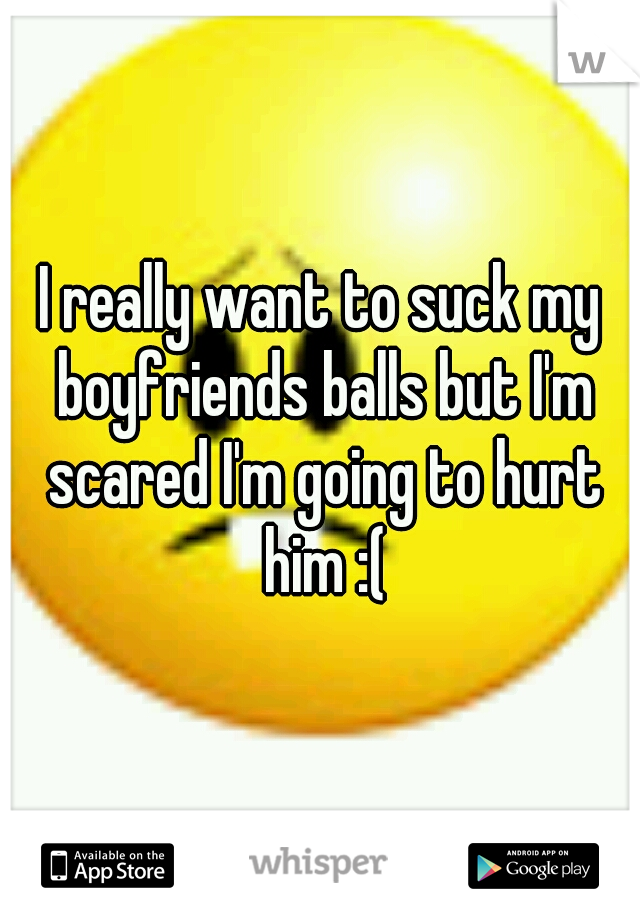 I really want to suck my boyfriends balls but I'm scared I'm going to hurt him :(