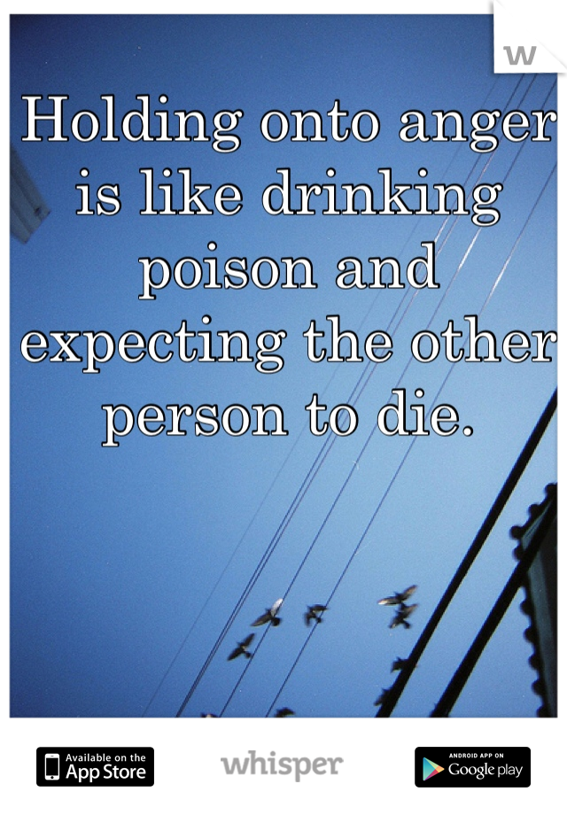 Holding onto anger is like drinking poison and expecting the other person to die. 
