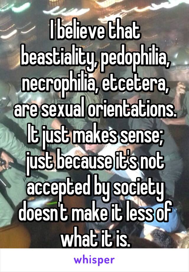 I believe that beastiality, pedophilia, necrophilia, etcetera, are sexual orientations. It just makes sense; just because it's not accepted by society doesn't make it less of what it is.