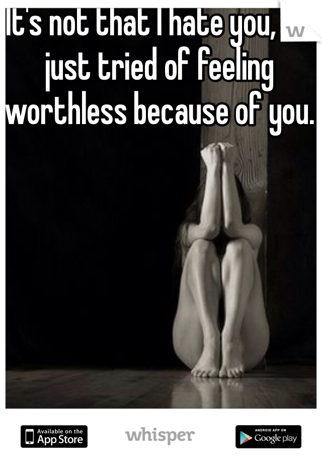It's not that I hate you, I'm just tried of feeling worthless because of you.