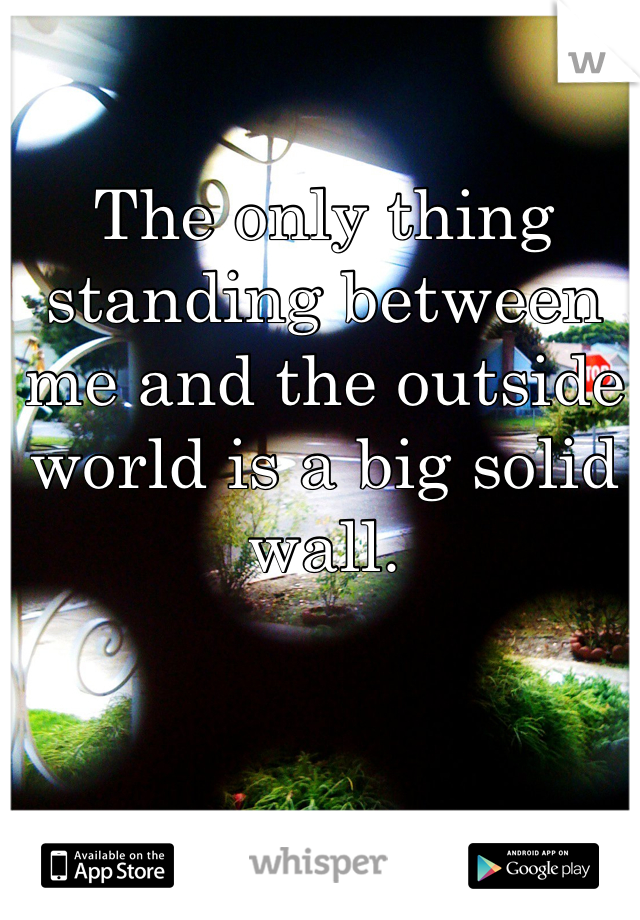 The only thing standing between me and the outside world is a big solid wall.