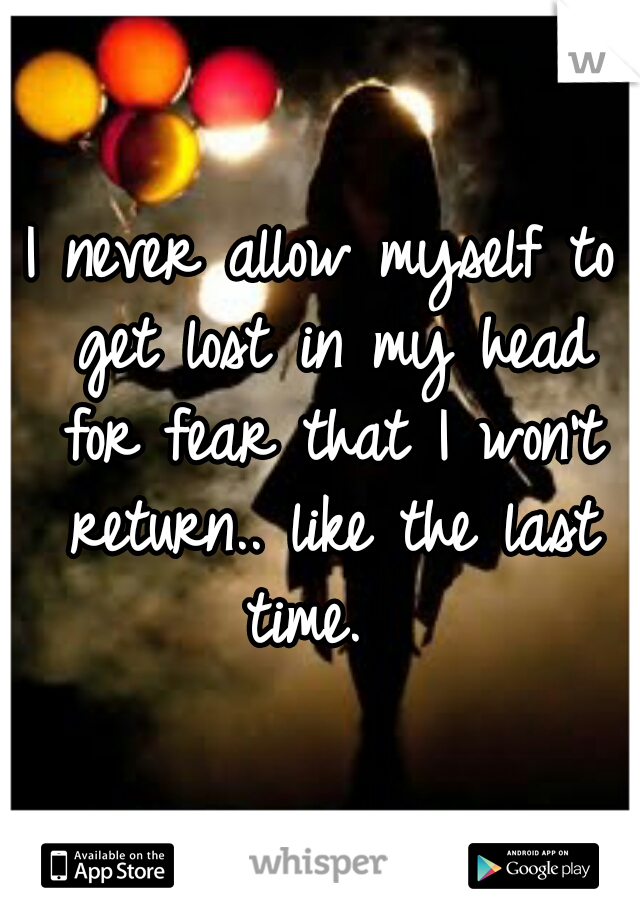 I never allow myself to get lost in my head for fear that I won't return.. like the last time.  