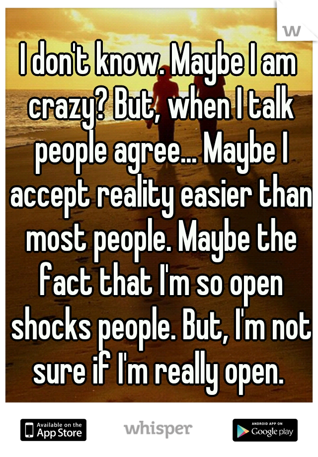I don't know. Maybe I am crazy? But, when I talk people agree... Maybe I accept reality easier than most people. Maybe the fact that I'm so open shocks people. But, I'm not sure if I'm really open. 