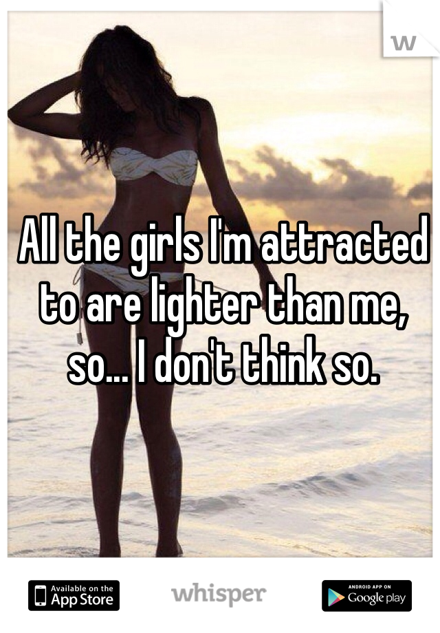 All the girls I'm attracted to are lighter than me, so... I don't think so.