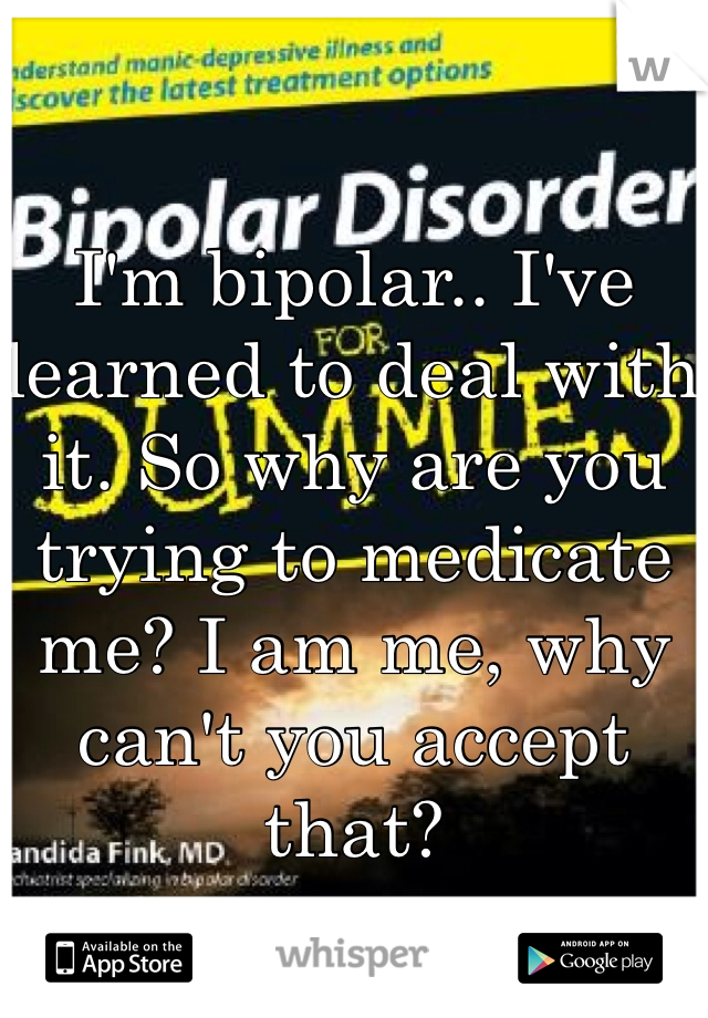 I'm bipolar.. I've learned to deal with it. So why are you trying to medicate me? I am me, why can't you accept that? 
