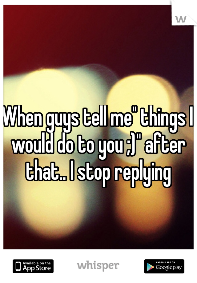 When guys tell me" things I would do to you ;)" after that.. I stop replying 