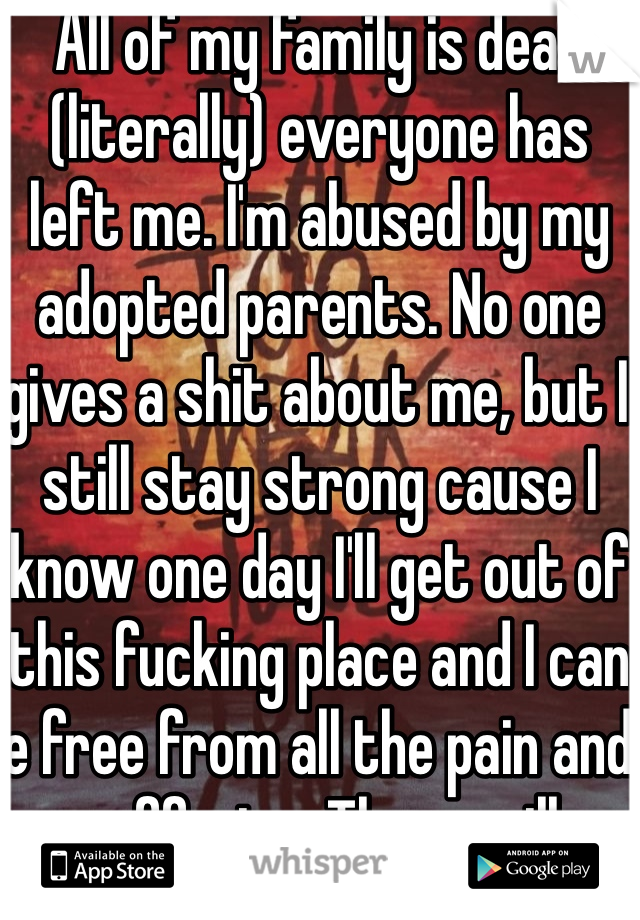 All of my family is dead (literally) everyone has left me. I'm abused by my adopted parents. No one gives a shit about me, but I still stay strong cause I know one day I'll get out of this fucking place and I can e free from all the pain and suffering. There will always be troubles, but there will also be good times. Live for those good times. K 
