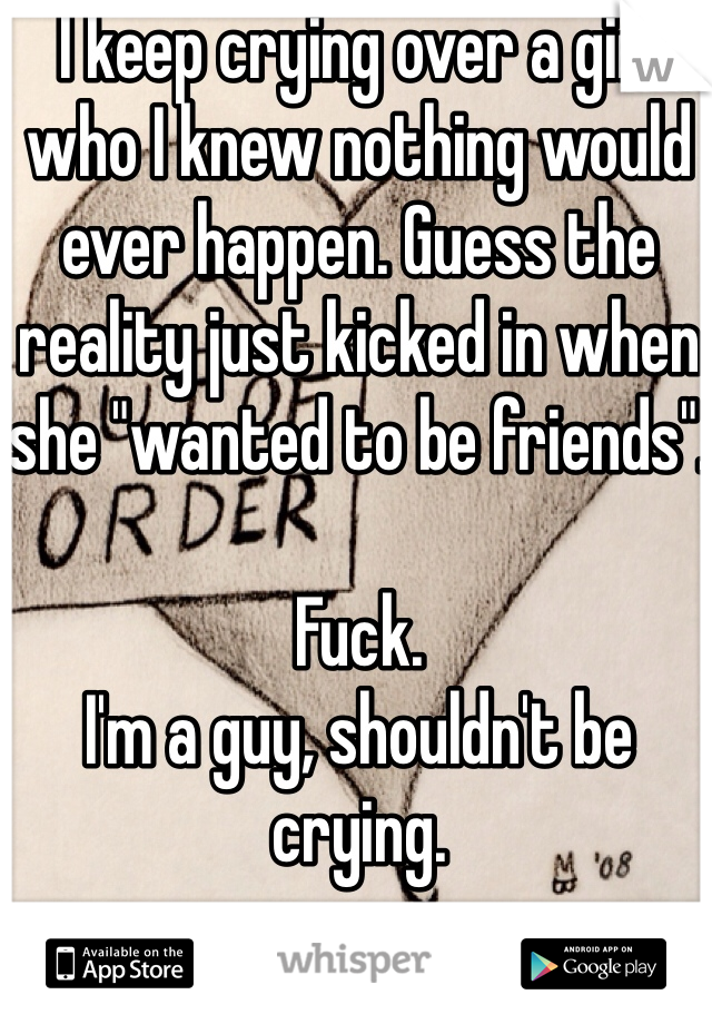 I keep crying over a girl who I knew nothing would ever happen. Guess the reality just kicked in when she "wanted to be friends".

Fuck.
I'm a guy, shouldn't be crying.