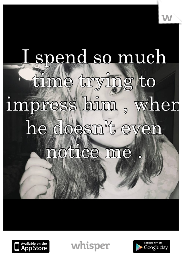 I spend so much time trying to impress him , when he doesn't even notice me . 