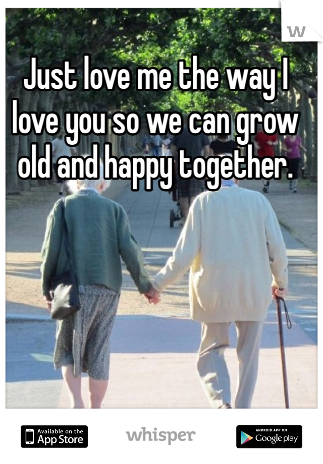 Just love me the way I love you so we can grow old and happy together.