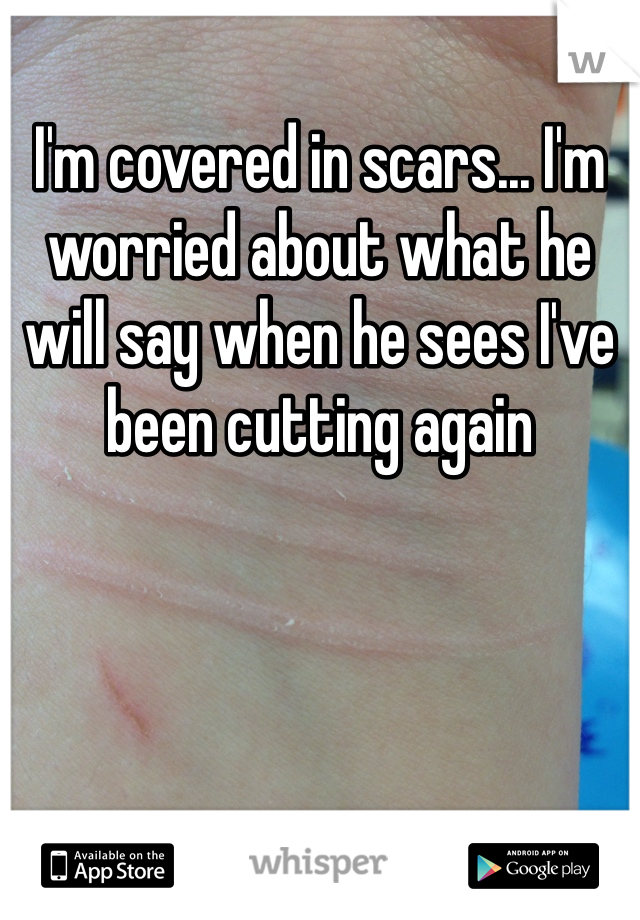 I'm covered in scars... I'm worried about what he will say when he sees I've been cutting again