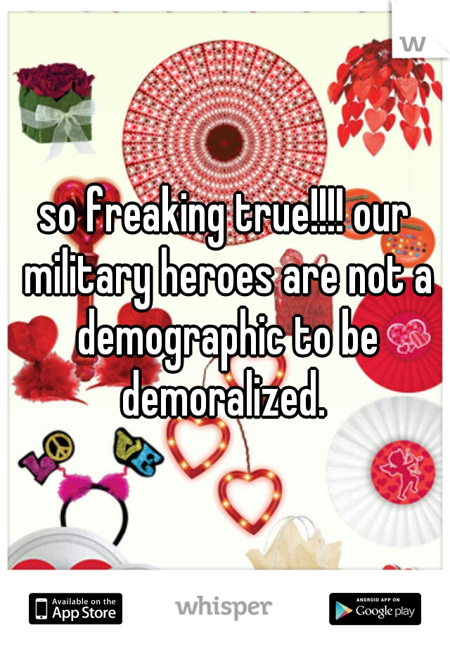 so freaking true!!!! our military heroes are not a demographic to be demoralized. 