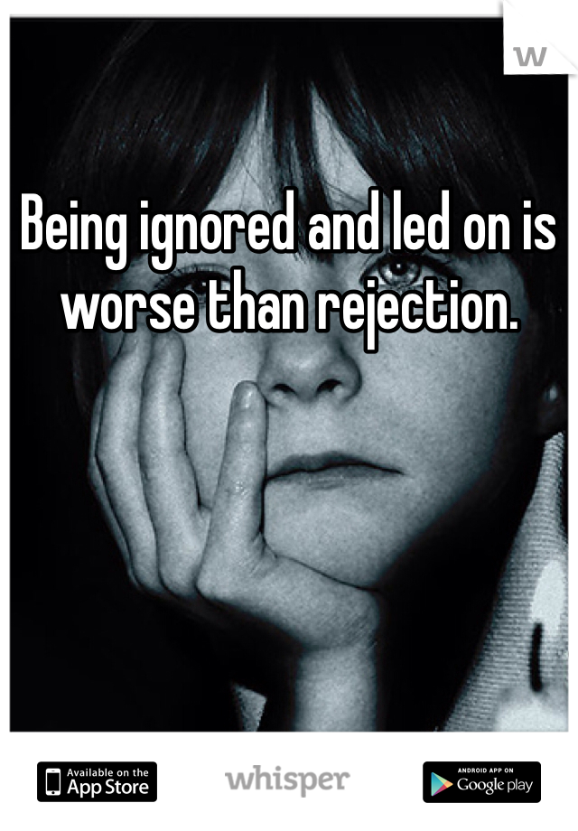 Being ignored and led on is worse than rejection. 